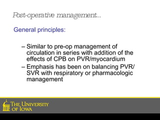 Post-operative management… General principles: Similar to pre-op management of circulation in series with addition of the effects of CPB on PVR/myocardium Emphasis has been on balancing PVR/ SVR with respiratory or pharmacologic management 