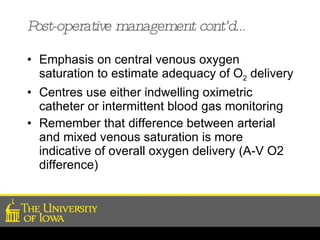 Post-operative management cont’d… Emphasis on central venous oxygen saturation to estimate adequacy of O 2  delivery Centres use either indwelling oximetric catheter or intermittent blood gas monitoring Remember that difference between arterial and mixed venous saturation is more indicative of overall oxygen delivery (A-V O2 difference) 