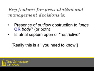 Key feature for presentation and management decisions is: Presence of outflow obstruction to  lungs   OR   body ? (or both) Is atrial septum open or “restrictive” [Really this is all you need to know!] 
