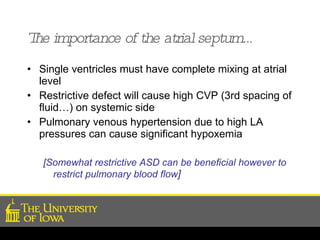 The importance of the atrial septum… Single ventricles must have complete mixing at atrial level Restrictive defect will cause high CVP (3rd spacing of fluid…) on systemic side Pulmonary venous hypertension due to high LA pressures can cause significant hypoxemia  [Somewhat restrictive ASD can be beneficial however to restrict pulmonary blood flow ] 