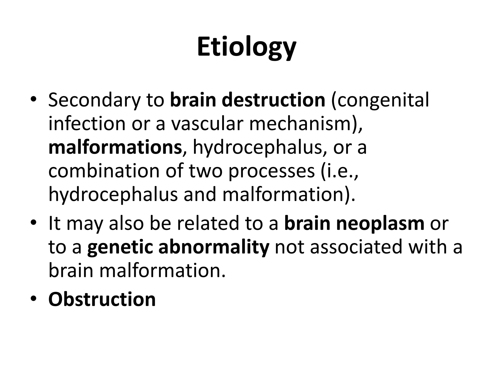 Etiology
• Secondary to brain destruction (congenital
infection or a vascular mechanism),
malformations, hydrocephalus, or a
combination of two processes (i.e.,
hydrocephalus and malformation).
• It may also be related to a brain neoplasm or
to a genetic abnormality not associated with a
brain malformation.
• Obstruction
 