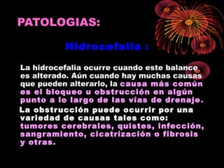 PATOLOGIAS:

          Hidrocefalia :

La hidrocefalia ocurre cuando este balance
es alterado. Aún cuando hay muchas causas
que pueden alterarlo, la causa más común
es el bloqueo u obstr ucción en algún
punto a lo lar go de las vías de dr enaje .
La obstr ucción puede ocur rir por una
variedad de causas tales como:
tumor es cerebr ales, quistes, infección,
sang r amiento, cicatrización o fibr osis
y otras.
 