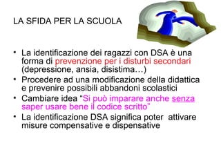 LA SFIDA PER LA SCUOLA
• La identificazione dei ragazzi con DSA è una
forma di prevenzione per i disturbi secondari
(depressione, ansia, disistima…)
• Procedere ad una modificazione della didattica
e prevenire possibili abbandoni scolastici
• Cambiare idea “Si può imparare anche senza
saper usare bene il codice scritto”
• La identificazione DSA significa poter attivare
misure compensative e dispensative
 