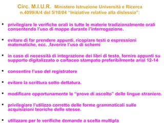 Circ. M.I.U.R. Ministero Istruzione Università e Ricerca
n.4099/A/4 del 5/10/04 “Iniziative relative alla dislessia”:
 privilegiare le verifiche orali in tutte le materie tradizionalmente orali
consentendo l’uso di mappe durante l’interrogazione.
 evitare di far prendere appunti, ricopiare testi o espressioni
matematiche, ecc. ,favorire l’uso di schemi
 in caso di necessità di integrazione dei libri di testo, fornire appunti su
supporto digitalizzato o cartaceo stampato preferibilmente arial 12-14
 consentire l’uso del registratore
 evitare la scrittura sotto dettatura.
 modificare opportunamente le “prove di ascolto” delle lingue straniere.
 privilegiare l’utilizzo corretto delle forme grammaticali sulle
acquisizioni teoriche delle stesse.
 utilizzare per le verifiche domande a scelta multipla
 