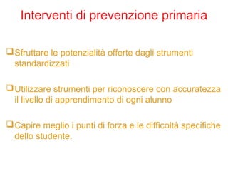 Interventi di prevenzione primaria
Sfruttare le potenzialità offerte dagli strumenti
standardizzati
Utilizzare strumenti per riconoscere con accuratezza
il livello di apprendimento di ogni alunno
Capire meglio i punti di forza e le difficoltà specifiche
dello studente.
 