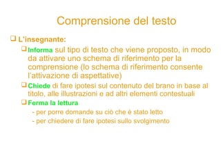 Comprensione del testo
 L’insegnante:
Informa sul tipo di testo che viene proposto, in modo
da attivare uno schema di riferimento per la
comprensione (lo schema di riferimento consente
l’attivazione di aspettative)
Chiede di fare ipotesi sul contenuto del brano in base al
titolo, alle illustrazioni e ad altri elementi contestuali
Ferma la lettura
- per porre domande su ciò che è stato letto
- per chiedere di fare ipotesi sullo svolgimento
 