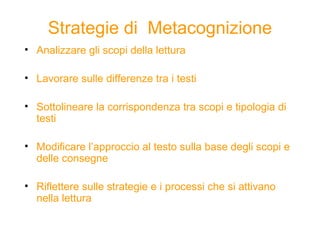 Strategie di Metacognizione
• Analizzare gli scopi della lettura
• Lavorare sulle differenze tra i testi
• Sottolineare la corrispondenza tra scopi e tipologia di
testi
• Modificare l’approccio al testo sulla base degli scopi e
delle consegne
• Riflettere sulle strategie e i processi che si attivano
nella lettura
 