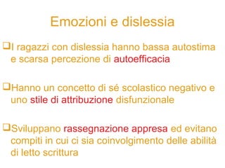 Emozioni e dislessia
I ragazzi con dislessia hanno bassa autostima
e scarsa percezione di autoefficacia
Hanno un concetto di sé scolastico negativo e
uno stile di attribuzione disfunzionale
Sviluppano rassegnazione appresa ed evitano
compiti in cui ci sia coinvolgimento delle abilità
di letto scrittura
 