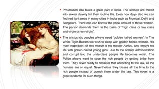  Prostitution also takes a great part in India. The women are forced
into sexual slavery for their routine life. Even now days also we can
find red light areas in many cities in India such as Mumbai, Delhi and
Bangalore. There one can borrow the price amount of those women.
The person demands them in the basis of “high class or low class
and virgin or non-virgin”.
 The aristocratic peoples always need “golden haired women”. In The
White Tiger, Balram too wish to sleep with golden haired woman. His
main inspiration for this motive is his master Ashok, who enjoys his
life with golden haired young girls. Due to the corrupt administration
and corrupt law, the underclass people life becomes worst. The
Police always want to save the rich people by getting bribe from
them. They never ready to consider that according to the law, all the
humans are an equal. Nevertheless they biases all the time to the
rich people instead of punish them under the law. This novel is a
great evidence for such things.
 