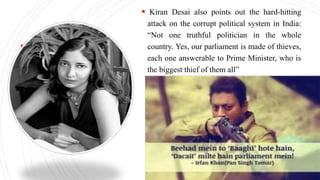  Kiran Desai also points out the hard-hitting
attack on the corrupt political system in India:
“Not one truthful politician in the whole
country. Yes, our parliament is made of thieves,
each one answerable to Prime Minister, who is
the biggest thief of them all”
 