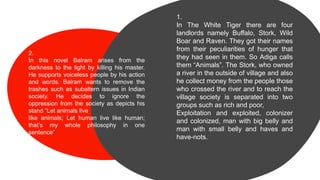 1.
In The White Tiger there are four
landlords namely Buffalo, Stork, Wild
Boar and Raven. They got their names
from their peculiarities of hunger that
they had seen in them. So Adiga calls
them “Animals”. The Stork, who owned
a river in the outside of village and also
he collect money from the people those
who crossed the river and to reach the
village society is separated into two
groups such as rich and poor,
Exploitation and exploited, colonizer
and colonized, man with big belly and
man with small belly and haves and
have-nots.
2.
In this novel Balram arises from the
darkness to the light by killing his master.
He supports voiceless people by his action
and words. Balram wants to remove the
trashes such as subaltern issues in Indian
society. He decides to ignore the
oppression from the society as depicts his
stand “Let animals live
like animals; Let human live like human;
that’s my whole philosophy in one
sentence”
 