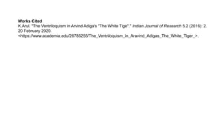 Works Cited
K.Arul. "The Ventriloquism in Arvind Adiga's "The White Tige"." Indian Journal of Research 5.2 (2016): 2.
20 February 2020.
<https://www.academia.edu/26785255/The_Ventriloquism_in_Aravind_Adigas_The_White_Tiger_>.
 