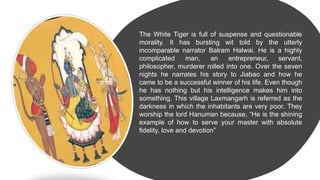 The White Tiger is full of suspense and questionable
morality. It has bursting wit told by the utterly
incomparable narrator Balram Halwai. He is a highly
complicated man, an entrepreneur, servant,
philosopher, murderer rolled into one. Over the seven
nights he narrates his story to Jiabao and how he
came to be a successful winner of his life. Even though
he has nothing but his intelligence makes him into
something. This village Laxmangarh is referred as the
darkness in which the inhabitants are very poor. They
worship the lord Hanuman because, “He is the shining
example of how to serve your master with absolute
fidelity, love and devotion”
 