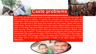 When Pinky, the wife of Ashok made an accident and tries to escape from this crime, the
case is transferred to Balram. It exposes the corruption and laziness of police and
magistrates. Caste discrimination is also one of the social evils in India. According to the
people, who were born in their family, they divided into many castes. Balram was born in
Halwai family. The job of Halwai family is to make sweets. Balram’s father was a rickshaw
puller. In The White Tiger when Balram works as a driver in Stork’s family, one of co-driver
asked him that “What caste you are?. Stork also asks this same question “Balram, what
caste is that, top or bottom” . In India the people are not judged by their quality and talents.
Nevertheless they judged by the caste. This one is most occupying evil in the society of
India even today. The marriage of Pinky and Ashok does not accepted by their parents
and society due to the caste discrimination. It leads to the great disaster in their
relationship.
 