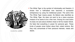 The White Tiger is the symbol of individuality and freedom. It
shows how a half-baked man becomes a successful
entrepreneur by using his intellectual power. The same time
The White Tiger means power. So Balram also identified as
The White Tiger. He does not want to be a slave anymore
Instead of he wants to be a free man. Among his cruel action
he does not care about whether cheat or kill his master Ashok.
He feels that everything in power for personal gain. These
kinds of people never bother about their violent actions. But
they only concentrate of their personal interests, needs and
desire.
 
