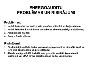 ENERGOAUDITU
             PROBLĒMAS UN RISINĀJUMI

Problēmas:
1.   Netiek ievērotas normatīvo aktu prasības attiecībā uz izejas datiem;
2.   Netiek izvērtēts karstā ūdens un apkures siltuma patēriņa sadalījums;
3.   Aritmētiskas kļūdas;
4.   Copy – Paste kļūdas.


Risinājumi:
1. Pārdomāti jāsastāda darba uzdevumi, energoauditus jāpasūta kopā ar
   tehnisko apsekošanu un projektēšanu;
2. Jārada iespēja oficiāli izvērtēt energoaudita kvalitāti kompetentā
   institūcijā vai LIAA pirms projektēšanas darbu uzsākšanas;
 