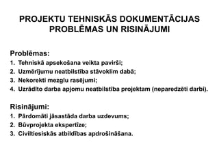 PROJEKTU TEHNISKĀS DOKUMENTĀCIJAS
          PROBLĒMAS UN RISINĀJUMI

Problēmas:
1.   Tehniskā apsekošana veikta pavirši;
2.   Uzmērījumu neatbilstība stāvoklim dabā;
3.   Nekorekti mezglu rasējumi;
4.   Uzrādīto darba apjomu neatbilstība projektam (neparedzēti darbi).

Risinājumi:
1. Pārdomāti jāsastāda darba uzdevums;
2. Būvprojekta ekspertīze;
3. Civiltiesiskās atbildības apdrošināšana.
 