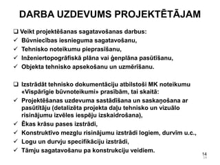 DARBA UZDEVUMS PROJEKTĒTĀJAM
 Veikt projektēšanas sagatavošanas darbus:
 Būvniecības iesnieguma sagatavošanu,
 Tehnisko noteikumu pieprasīšanu,
 Inženiertopogrāfiskā plāna vai ģenplāna pasūtīšanu,
 Objekta tehnisko apsekošanu un uzmērīšanu.

 Izstrādāt tehnisko dokumentāciju atbilstoši MK noteikumu
  «Vispārīgie būvnoteikumi» prasībām, tai skaitā:
 Projektēšanas uzdevuma sastādīšana un saskaņošana ar
  pasūtītāju (detalizēta projekta daļu tehnisko un vizuālo
  risinājumu izvēles iespēju izskaidrošana),
 Ēkas krāsu pases izstrādi,
 Konstruktīvo mezglu risinājumu izstrādi logiem, durvīm u.c.,
 Logu un durvju specifikāciju izstrādi,
 Tāmju sagatavošanu pa konstrukciju veidiem.
                                                                 14
                                                                 14
 
