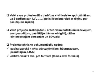  Veikt svas profesionālās darbības civiltiesisko apdrošināšanu
  uz 2 gadiem par LVL ......( polisi iesniegt reizē ar rēķinu par
  pasūtījuma izpildi)

 Veikt projekta saskaņošanu ar tehnisko noteikumu izdevējiem,
  energoauditoru, pasūtītāju (tāmes obligāti), citām
  ieinteresētajām personām un būvvaldi

 Projekta tehnisko dokumentāciju nodot:
 papīra izdrukā 4 eks: būvuzņēmējam, būvuzraugam,
  pasūtītājam, LIAA;
 elektroniski: 1 eks. pdf formātā (tāmes exel formātā)




                                                                    15
 
