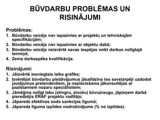 BŪVDARBU PROBLĒMAS UN
                 RISINĀJUMI
Problēmas:
1. Būvdarbu veicējs nav iepazinies ar projektu un tehniskajām
   specifikācijām;
2. Būvdarbu veicējs nav iepazinies ar objektu dabā;
3. Būvdarbu veicējs neizvērtē savas iespējas veikt darbus nolīgtajā
   termiņā;
4. Zema darbaspēka kvalifikācija.

Risinājumi:
1. Jāizvērtē iesniegtais laika grafiks;
2. Izvērtējot būvdarbu piedāvājumus jāsalīdzina tos savstarpēji uzdodot
   jautājumus pretendentiem, ja nepieciešams jākonsultējas ar
   pazīstamiem nozaru speciālistiem;
3. Jāmēģina nolīgt labu (stingru, zinošu) būvuzraugu, jāpieņem darbā
   pieredzējis ERAF projektu vadītājs;
4. Jāparedz efektīvas soda sankcijas līgumā;
5. Jāparedz līguma izpildes nodrošinājums (% no izpildes).
 