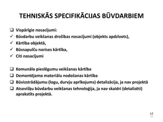 TEHNISKĀS SPECIFIKĀCIJAS BŪVDARBIEM
   Vispārīgie nosacījumi:
   Būvdarbu veikšanas drošības nosacījumi (objekts apdzīvots),
   Kārtība objektā,
   Būvsapulču norises kārtība,
   Citi nosacījumi

   Komunālo pieslēgumu veikšanas kārtība
   Demontējamo materiālu nodošanas kārtība
   Būvizstrādājumu (logu, durvju aprīkojums) detalizācija, ja nav projektā
   Atsevišķu būvdarbu veikšanas tehnoloģija, ja nav skaidri (detalizēti)
    aprakstīts projektā.



                                                                              17
                                                                              17
 