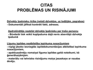 CITAS
        PROBLĒMAS UN RISINĀJUMI

Dzīvokļu īpašnieku rīcība (nelaiž dzīvokļos, uz lodžijām, pagrabos)
- Dokumentāli jāfiksē konkrēti fakti, adreses;

 Apdrošinātājs neatzīst dzīvokļa īpašnieku par trešo personu
 - Būvdarbi tiek veikti kopīpašuma daļā nevis atsevišķā dzīvokļa
 īpašumā

Līgumu izpildes neatbilstība iepirkuma nosacījumiem
- rūpīgi jāseko iesniegtās izpilddokumentācijas atbilstībai iepirkuma
nosacījumiem,
- apakšuzņēmēju nomaiņai līguma izpildes gaitā noteikumi, kā
ģenerāluzņēmjam.
- materiālu vai tehnisko risinājumu maiņa jasaskaņo ar naudas
devēju.
 