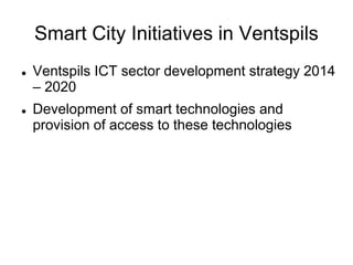 Smart City Initiatives in Ventspils
 Ventspils ICT sector development strategy 2014
– 2020
 Development of smart technologies and
provision of access to these technologies
 
