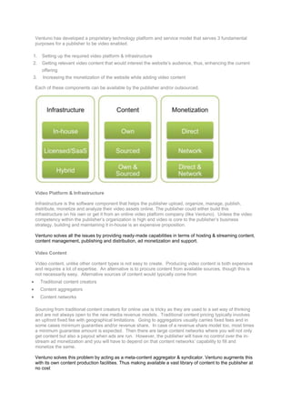 Ventuno Video Ecosystem
 Ventuno has developed a proprietary technology platform and service model that serves 3 fundamental
 purposes for a publisher to be video enabled.

1.   Setting up the required video platform & infrastructure
2.   Getting relevant video content that would interest the website’s audience, thus, enhancing the current
     offering
3.    Increasing the monetization of the website while adding video content

 Each of these components can be available by the publisher and/or outsourced.




 Video Platform & Infrastructure

 Infrastructure is the software component that helps the publisher upload, organize, manage, publish,
 distribute, monetize and analyze their video assets online. The publisher could either build this
 infrastructure on his own or get it from an online video platform company (like Ventuno). Unless the video
 competency within the publisher’s organization is high and video is core to the publisher’s business
 strategy, building and maintaining it in-house is an expensive proposition.

 Ventuno solves all the issues by providing ready-made capabilities in terms of hosting & streaming content,
 content management, publishing and distribution, ad monetization and support.

 Video Content

 Video content, unlike other content types is not easy to create. Producing video content is both expensive
 and requires a lot of expertise. An alternative is to procure content from available sources, though this is
 not necessarily easy. Alternative sources of content would typically come from
     Traditional content creators
     Content aggregators
     Content networks

 Sourcing from traditional content creators for online use is tricky as they are used to a set way of thinking
 and are not always open to the new media revenue models. Traditional content pricing typically involves
 an upfront fixed fee with geographical limitations. Going to aggregators usually carries fixed fees and in
 some cases minimum guaranties and/or revenue share. In case of a revenue share model too, most times
 a minimum guarantee amount is expected. Then there are large content networks where you will not only
 get content but also a payout when ads are run. However, the publisher will have no control over the in-
 stream ad monetization and you will have to depend on that content networks’ capability to fill and
 monetize the same.

 Ventuno solves this problem by acting as a meta-content aggregator & syndicator. Ventuno augments this
 with its own content production facilities. Thus making available a vast library of content to the publisher at
 no cost
 