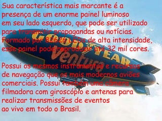 Sua característica mais marcante é a presença de um enorme painel luminoso em seu lado esquerdo, que pode ser utilizado para transmitir propagandas ou notícias. Formado por 82626 LEDs de alta intensidade,  esse painel pode reproduzir até 32 mil cores. Possui os mesmos instrumentos e recursos de navegação que os mais modernos aviões comerciais. Possui também uma câmera filmadora com giroscópio e antenas para realizar transmissões de eventos ao vivo em todo o Brasil. 