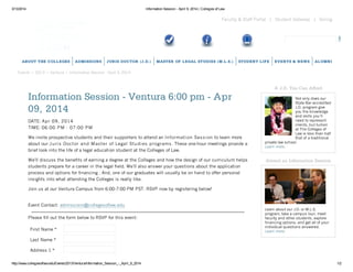 3/13/2014 Information Session - April 9, 2014 | Colleges of Law
http://www.collegesoflaw.edu/Events/2013/Ventura/Information_Session_-_April_9_2014 1/2
Giving|Student Gateway|Faculty & Staff Portal
Events • 2013 • Ventura • Information Session - April 9, 2014
ABOUT THE COLLEGES ADMISSIONS JURIS DOCTOR (J.D.) MASTER OF LEGAL STUDIES (M.L.S.) STUDENT LIFE EVENTS & NEWS ALUMNI
Information Session - Ventura 6:00 pm - Apr
09, 2014
DATE: Apr 09, 2014
TIME: 06:00 PM - 07:00 PM
We invite prospective students and their supporters to attend an Information Session to learn more
about our Juris Doctor and Master of Legal Studies programs. These one-hour meetings provide a
brief look into the life of a legal education student at the Colleges of Law.
Weʼll discuss the benefits of earning a degree at the Colleges and how the design of our curriculum helps
students prepare for a career in the legal field. Weʼll also answer your questions about the application
process and options for financing . And, one of our graduates will usually be on hand to offer personal
insights into what attending the Colleges is really like.
Join us at our Ventura Campus from 6:00-7:00 PM PST. RSVP now by registering below!
Event Contact: admissions@collegesoflaw.edu
Please fill out the form below to RSVP for this event:
First Name *
Last Name *
Address 1 *
A J.D. You Can Afford
Not only does our
State Bar-accredited
J.D. program give
you the knowledge
and skills you’ll
need to represent
clients, but tuition
at The Colleges of
Law is less than half
that of a traditional
private law school.
Learn more.
Attend an Information Session
Learn about our J.D. or M.L.S.
program, take a campus tour, meet
faculty and other students, explore
financing options, and get all of your
individual questions answered.
Learn more.
 