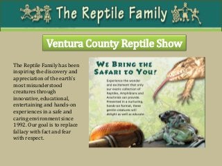 Ventura County Reptile Show 
The Reptile Family has been inspiring the discovery and appreciation of the earth's most misunderstood creatures through innovative, educational, entertaining and hands-on experiences in a safe and caring environment since 1992. Our goal is to replace fallacy with fact and fear with respect.  