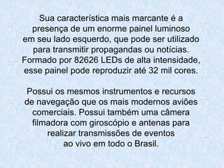 Sua característica mais marcante é apresença de um enorme painel luminosoem seu lado esquerdo, que pode ser utilizadopara transmitir propagandas ou notícias.Formado por 82626 LEDs de alta intensidade, esse painel pode reproduzir até 32 mil cores.Possui os mesmos instrumentos e recursosde navegação que os mais modernos aviõescomerciais. Possui também uma câmerafilmadora com giroscópio e antenas pararealizar transmissões de eventosao vivo em todo o Brasil.