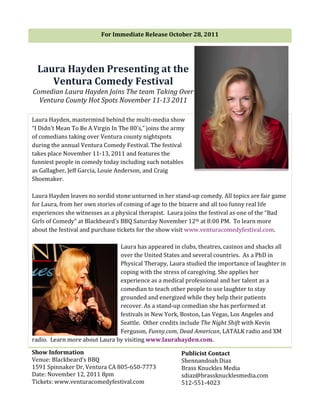 For	
  Immediate	
  Release	
  October	
  28,	
  2011	
  

                                              	
  


   Laura	
  Hayden	
  Presenting	
  at	
  the	
  
      Ventura	
  Comedy	
  Festival	
  
Comedian	
  Laura	
  Hayden	
  Joins	
  The	
  team	
  Taking	
  Over	
  
  Ventura	
  County	
  Hot	
  Spots	
  November	
  11-­‐13	
  2011	
  

Laura	
  Hayden,	
  mastermind	
  behind	
  the	
  multi-­‐media	
  show	
  
“I	
  Didn’t	
  Mean	
  To	
  Be	
  A	
  Virgin	
  In	
  The	
  80’s,”	
  joins	
  the	
  army	
  
of	
  comedians	
  taking	
  over	
  Ventura	
  county	
  nightspots	
  
during	
  the	
  annual	
  Ventura	
  Comedy	
  Festival.	
  The	
  festival	
  
takes	
  place	
  November	
  11-­‐13,	
  2011	
  and	
  features	
  the	
  
funniest	
  people	
  in	
  comedy	
  today	
  including	
  such	
  notables	
  
as	
  Gallagher,	
  Jeff	
  Garcia,	
  Louie	
  Anderson,	
  and	
  Craig	
  
Shoemaker.	
  	
  
	
  
Laura	
  Hayden	
  leaves	
  no	
  sordid	
  stone	
  unturned	
  in	
  her	
  stand-­‐up	
  comedy.	
  All	
  topics	
  are	
  fair	
  game	
  
for	
  Laura,	
  from	
  her	
  own	
  stories	
  of	
  coming	
  of	
  age	
  to	
  the	
  bizarre	
  and	
  all	
  too	
  funny	
  real	
  life	
  
experiences	
  she	
  witnesses	
  as	
  a	
  physical	
  therapist.	
  	
  Laura	
  joins	
  the	
  festival	
  as	
  one	
  of	
  the	
  “Bad	
  
Girls	
  of	
  Comedy”	
  at	
  Blackbeard’s	
  BBQ	
  Saturday	
  November	
  12th	
  at	
  8:00	
  PM.	
  	
  To	
  learn	
  more	
  
about	
  the	
  festival	
  and	
  purchase	
  tickets	
  for	
  the	
  show	
  visit	
  www.venturacomedyfestival.com.	
  	
  
	
  
                                                          Laura	
  has	
  appeared	
  in	
  clubs,	
  theatres,	
  casinos	
  and	
  shacks	
  all	
  
                                                          over	
  the	
  United	
  States	
  and	
  several	
  countries.	
  	
  As	
  a	
  PhD	
  in	
  
                                                          Physical	
  Therapy,	
  Laura	
  studied	
  the	
  importance	
  of	
  laughter	
  in	
  
                                                          coping	
  with	
  the	
  stress	
  of	
  caregiving.	
  She	
  applies	
  her	
  
                                                          experience	
  as	
  a	
  medical	
  professional	
  and	
  her	
  talent	
  as	
  a	
  
                                                          comedian	
  to	
  teach	
  other	
  people	
  to	
  use	
  laughter	
  to	
  stay	
  
                                                          grounded	
  and	
  energized	
  while	
  they	
  help	
  their	
  patients	
  
                                                          recover.	
  As	
  a	
  stand-­‐up	
  comedian	
  she	
  has	
  performed	
  at	
  
                                                          festivals	
  in	
  New	
  York,	
  Boston,	
  Las	
  Vegas,	
  Los	
  Angeles	
  and	
  
                                                          Seattle.	
  	
  Other	
  credits	
  include	
  The	
  Night	
  Shift	
  with	
  Kevin	
  
                                                          Ferguson,	
  Funny.com,	
  Dead	
  American,	
  LATALK	
  radio	
  and	
  XM	
  
radio.	
  	
  Learn	
  more	
  about	
  Laura	
  by	
  visiting	
  www.laurahayden.com.	
  

Show	
  Information	
                                                                    Publicist	
  Contact	
  	
  
Venue:	
  Blackbeard’s	
  BBQ	
                                                          Shennandoah	
  Diaz	
  
1591	
  Spinnaker	
  Dr,	
  Ventura	
  CA	
  805-­‐650-­‐7773	
                          Brass	
  Knuckles	
  Media	
  
Date:	
  November	
  12,	
  2011	
  8pm	
  	
                                            sdiaz@brassknucklesmedia.com	
  
Tickets:	
  www.venturacomedyfestival.com	
                                              512-­‐551-­‐4023	
  
 