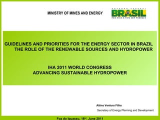 Altino Ventura Filho Secretary of Energy Planning and Development GUIDELINES AND PRIORITIES FOR THE ENERGY SECTOR IN BRAZIL  THE ROLE OF THE RENEWABLE SOURCES AND HYDROPOWER IHA 2011 WORLD CONGRESS ADVANCING SUSTAINABLE HYDROPOWER Foz do Iguassu, 16 rd , June 2011 MINISTRY OF MINES AND ENERGY 
