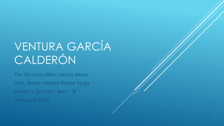 VENTURA GARCÍA
CALDERÓN
Por: Ricardo Ulises Urbina Meza
Prof.: Renzo Harold Rivera Vega
Grado y Sección: 3ero ´´B´´
Arequipa-2015
 