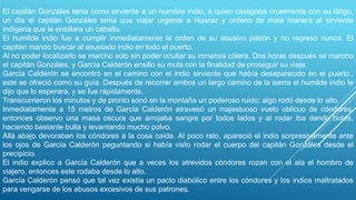 El capitán Gonzáles tenia como sirviente a un humilde indio, a quien castigaba cruelmente con su látigo,
un día el capitán Gonzáles tenia que viajar urgente a Huaraz y ordeno de mala manera al sirviente
indígena que le ensillara un caballo.
El humilde indio fue a cumplir inmediatamente la orden de su abusivo patrón y no regreso nunca. El
capitán mando buscar al asustado indio en todo el puerto.
Al no poder localizarlo se marcho solo sin poder ocultar su inmensa cólera. Dos horas después se marcho
el capitán Gonzáles, y García Calderón ensillo su mula con la finalidad de proseguir su viaje.
García Calderón se encontró en el camino con el indio sirviente que había desaparecido en el puerto.,
este se ofreció como su guía. Después de recorrer ambos un largo camino de la sierra el humilde indio le
dijo que lo esperara, y se fue rápidamente.
Transcurrieron los minutos y de pronto sonó en la montaña un poderoso ruido; algo rodó desde lo alto.
Inmediatamente a 15 metros de García Calderón atravesó un majestuoso vuelo oblicuo de cóndores,
entonces observo una masa oscura que arrojaba sangre por todos lados y al rodar iba dando botes,
haciendo bastante bulla y levantando mucho polvo.
Allá abajo devoraban los cóndores a la cosa caída. Al poco rato, apareció el indio sorpresivamente ante
los ojos de García Calderón peguntando si había visto rodar el cuerpo del capitán Gonzáles desde el
precipicio.
El indio explico a García Calderón que a veces los atrevidos cóndores rozan con el ala el hombro de
viajero, entonces este rodaba desde lo alto.
García Calderón pensó que tal vez existía un pacto diabólico entre los cóndores y los indios maltratados
para vengarse de los abusos excesivos de sus patrones.
 