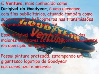 O Ventura, mais conhecido como
Dirigível da Goodyear, é uma aeronave
com fins publicitários, atuando também como
substituta dos helicópteros nas transmissões
de grandes eventos pela TV.

Esse dirigível inflado com hélio é uma das
maiores aeronaves de sua categoria atualmente
em operação no mundo.

Possui pintura prateada, estampando um
gigantesco logotipo da Goodyear
nas cores azul e amarelo.
 