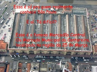 Essa é só pra quem realmente
   conhece São Paulo.

      E aí. Tá difícil?


 Esse é o famoso Mercadão Central.
 Ou Mercado Municipal da Cantareira,
 localizado na região da 25 de Março.
 