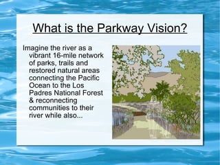 What is the Parkway Vision? Imagine the river as a vibrant 16-mile network of parks, trails and restored natural areas connecting the Pacific Ocean to the Los Padres National Forest & reconnecting communities to their river while also... 