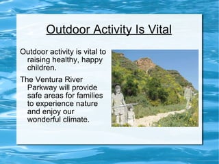 Outdoor Activity Is Vital Outdoor activity is vital to raising healthy, happy children.  The Ventura River Parkway will provide safe areas for families to experience nature and enjoy our wonderful climate. 