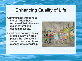 Enhancing Quality of Life Communities throughout the our State have reclaimed their rivers as major natural and economic assets. Good river parkway design creates lively, diverse places that promote a sense of community and a sense of stewardship. 