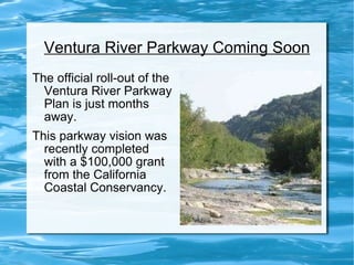 Ventura River Parkway Coming Soon The official roll-out of the Ventura River Parkway Plan is just months away. This parkway vision was recently completed with a $100,000 grant from the California Coastal Conservancy. 