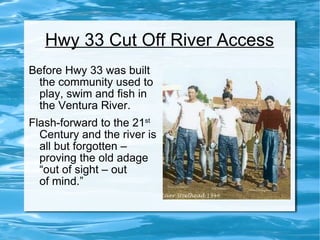 Hwy 33 Cut Off River Access Before Hwy 33 was built the community used to play, swim and fish in the Ventura River. Flash-forward to the 21 st  Century and the river is all but forgotten – proving the old adage “out of sight – out  of mind.” 