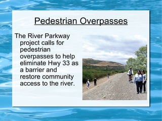 Pedestrian Overpasses The River Parkway project calls for pedestrian overpasses to help eliminate Hwy 33 as a barrier and restore community access to the river. 