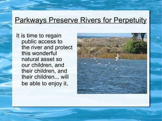 Parkways Preserve Rivers for Perpetuity It is time to regain  public access to  the river and protect this wonderful  natural asset so  our children, and  their children, and  their children... will  be able to enjoy it . 