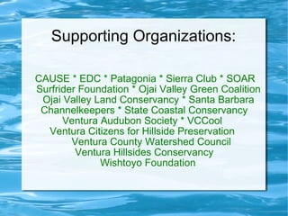Supporting Organizations: CAUSE * EDC * Patagonia * Sierra Club * SOAR  Surfrider Foundation * Ojai Valley Green Coalition Ojai Valley Land Conservancy * Santa Barbara Channelkeepers * State Coastal Conservancy  Ventura Audubon Society * VCCool  Ventura Citizens for Hillside Preservation  Ventura County Watershed Council  Ventura Hillsides Conservancy  Wishtoyo Foundation  