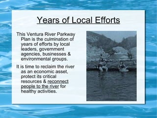 Years of Local Efforts This Ventura River Parkway Plan is the culmination of years of efforts by local leaders, government agencies, businesses & environmental groups.  It is time to reclaim the river as an economic asset, protect its critical resources &  reconnect people to the river  for healthy activities. 