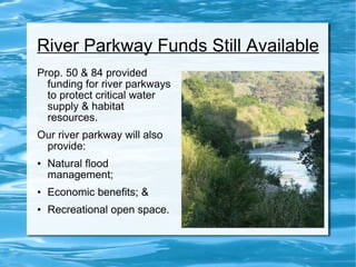 River Parkway Funds Still Available Prop. 50 & 84 provided funding for river parkways to protect critical water supply & habitat resources.  Our river parkway will also provide: Natural flood  management; Economic benefits; & Recreational open space. 