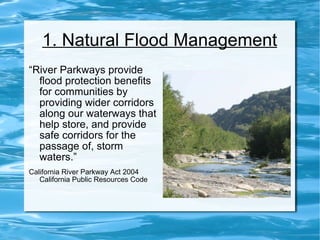1. Natural Flood Management “ River Parkways provide flood protection benefits for communities by providing wider corridors along our waterways that help store, and provide safe corridors for the passage of, storm waters.” California River Parkway Act 2004 California Public Resources Code  