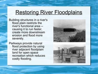 Restoring River Floodplains Building structures in a river's flood plain restricts the river's functional area -- causing it to run faster, create more downstream erosion and flood more severely . Parkways provide natural flood protection by using river adjacent floodplain land for open space recreation which reduces costly flooding. 